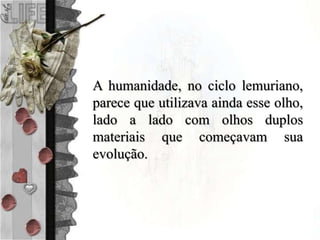 A humanidade, no ciclo lemuriano,
parece que utilizava ainda esse olho,
lado a lado com olhos duplos
materiais que começavam sua
evolução.
 