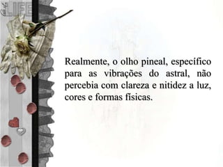 Realmente, o olho pineal, específico
para as vibrações do astral, não
percebia com clareza e nitidez a luz,
cores e formas físicas.
 