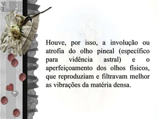 Houve, por isso, a involução ou
atrofia do olho pineal (específico
para vidência astral) e o
aperfeiçoamento dos olhos físicos,
que reproduziam e filtravam melhor
as vibrações da matéria densa.
 