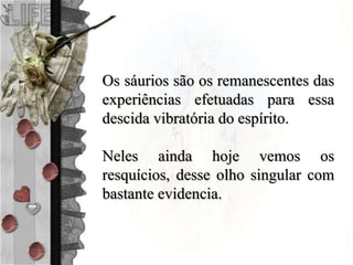 Os sáurios são os remanescentes das
experiências efetuadas para essa
descida vibratória do espírito.
Neles ainda hoje vemos os
resquícios, desse olho singular com
bastante evidencia.
 