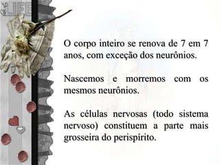 O corpo inteiro se renova de 7 em 7
anos, com exceção dos neurônios.
Nascemos e morremos com os
mesmos neurônios.
As células nervosas (todo sistema
nervoso) constituem a parte mais
grosseira do perispírito.
 