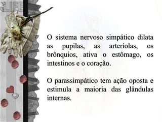 O sistema nervoso simpático dilata
as pupilas, as arteríolas, os
brônquios, ativa o estômago, os
intestinos e o coração.
O parassimpático tem ação oposta e
estimula a maioria das glândulas
internas.
 