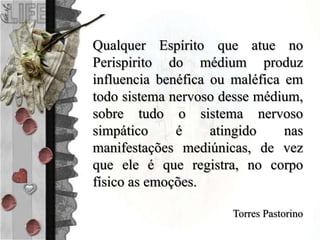 Qualquer Espírito que atue no
Perispirito do médium produz
influencia benéfica ou maléfica em
todo sistema nervoso desse médium,
sobre tudo o sistema nervoso
simpático é atingido nas
manifestações mediúnicas, de vez
que ele é que registra, no corpo
físico as emoções.
Torres Pastorino
 