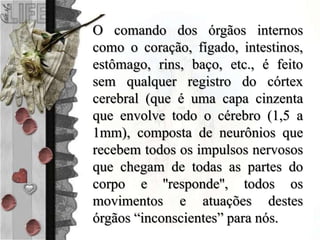 O comando dos órgãos internos
como o coração, fígado, intestinos,
estômago, rins, baço, etc., é feito
sem qualquer registro do córtex
cerebral (que é uma capa cinzenta
que envolve todo o cérebro (1,5 a
1mm), composta de neurônios que
recebem todos os impulsos nervosos
que chegam de todas as partes do
corpo e ''responde'', todos os
movimentos e atuações destes
órgãos “inconscientes” para nós.
 
