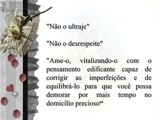 "Não o ultraje"
"Não o desrespeite"
"Ame-o, vitalizando-o com o
pensamento edificante capaz de
corrigir as imperfeições e de
equilibrá-lo para que você possa
demorar por mais tempo no
domicílio precioso“
 