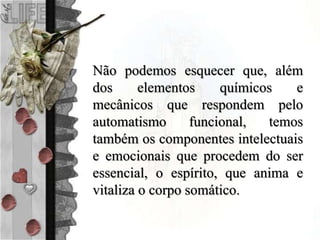 Não podemos esquecer que, além
dos elementos químicos e
mecânicos que respondem pelo
automatismo funcional, temos
também os componentes intelectuais
e emocionais que procedem do ser
essencial, o espírito, que anima e
vitaliza o corpo somático.
 