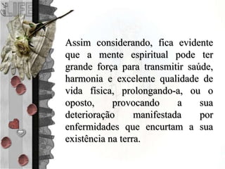 Assim considerando, fica evidente
que a mente espiritual pode ter
grande força para transmitir saúde,
harmonia e excelente qualidade de
vida física, prolongando-a, ou o
oposto, provocando a sua
deterioração manifestada por
enfermidades que encurtam a sua
existência na terra.
 