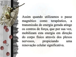 Assim quando utilizamos o passe
magnético como terapêutico, a
transmissão de energia gerada atinge
os centros de força, que por sua vez,
mobilizam esta energia em direção
do corpo físico através dos plexos
nervosos, propiciando uma
renovação celular significativa.
 