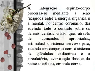 A integração espirito-corpo
processa-se mediante a ação
recíproca entre a energia orgânica e
a mental, no centro coronário, daí
advindo todo o controle sobre os
demais centros vitais, que, através
de comandos apropriados,
estimulará o sistema nervoso para,
atuando em conjunto com o sistema
de glândulas endócrinas e o
circulatório, levar a ação fluídica do
passe as células, em todo corpo.
 