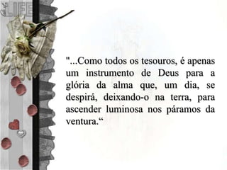 "...Como todos os tesouros, é apenas
um instrumento de Deus para a
glória da alma que, um dia, se
despirá, deixando-o na terra, para
ascender luminosa nos páramos da
ventura.“
 