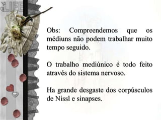 Obs: Compreendemos que os
médiuns não podem trabalhar muito
tempo seguido.
O trabalho mediúnico é todo feito
através do sistema nervoso.
Ha grande desgaste dos corpúsculos
de Nissl e sinapses.
 