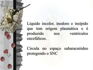 Líquido incolor, inodoro e insípido
que tem origem plasmática e é
produzido nos ventrículos
encefálicos.
Circula no espaço subaracnóideo
protegendo o SNC
 