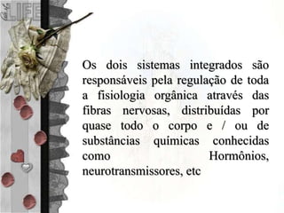Os dois sistemas integrados são
responsáveis pela regulação de toda
a fisiologia orgânica através das
fibras nervosas, distribuídas por
quase todo o corpo e / ou de
substâncias químicas conhecidas
como Hormônios,
neurotransmissores, etc
 