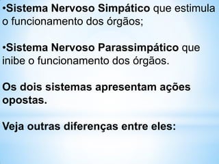 •Sistema Nervoso Simpático que estimula
o funcionamento dos órgãos;
•Sistema Nervoso Parassimpático que
inibe o funcionamento dos órgãos.
Os dois sistemas apresentam ações
opostas.
Veja outras diferenças entre eles:
 
