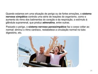 Quando estamos em uma situação de perigo ou de fortes emoções, o sistema
nervoso simpático controla uma série de reações do organismo, como o
aumento do ritmo dos batimentos do coração e da respiração, o estímulo à
glândula suprarrenal, que produz adrenalina, entre outras.
Passado o perigo, o sistema nervoso parassimpático faz o corpo voltar ao
normal: diminui o ritmo cardíaco, restabelece a circulação normal no tubo
digestório, etc.
ATABOY
/
THE
IMAGE
BANK
/
GETTY
IMAGES
25
 