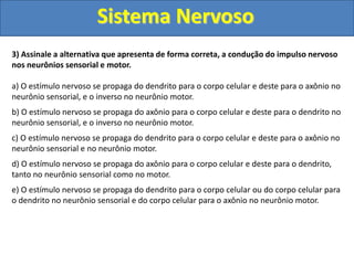 Sistema Nervoso
3) Assinale a alternativa que apresenta de forma correta, a condução do impulso nervoso
nos neurônios sensorial e motor.
a) O estímulo nervoso se propaga do dendrito para o corpo celular e deste para o axônio no
neurônio sensorial, e o inverso no neurônio motor.
b) O estímulo nervoso se propaga do axônio para o corpo celular e deste para o dendrito no
neurônio sensorial, e o inverso no neurônio motor.
c) O estímulo nervoso se propaga do dendrito para o corpo celular e deste para o axônio no
neurônio sensorial e no neurônio motor.
d) O estímulo nervoso se propaga do axônio para o corpo celular e deste para o dendrito,
tanto no neurônio sensorial como no motor.
e) O estímulo nervoso se propaga do dendrito para o corpo celular ou do corpo celular para
o dendrito no neurônio sensorial e do corpo celular para o axônio no neurônio motor.
 