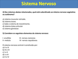 Sistema Nervoso
4) Dos sistemas abaixo relacionados, qual está subordinado ao sistema nervoso vegetativo
ou autônomo?
a) sistema muscular estriado.
b) sistema ósseo.
c) todo o sistema de revestimento.
d) sistema ósteo-articular
e) sistema glandular.
5) Considere os seguintes elementos do sistema nervoso:
I- encéfalo III- nervos cranianos
II- medula IV- nervos raquidianos
O sistema nervoso central é constituído por:
a) II e III
b) III e IV
c) I e II
d) I e III
e) II e IV
 