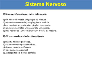 Sistema Nervoso
6) Um arco reflexo simples exige, pelo menos:
a) um neurônio motor, um gânglio e a medula.
b) um neurônio sensorial, um gânglio e a medula.
c) um neurônio sensorial, dois gânglios e a medula.
d) um neurônio motor, um sensorial e um gânglio.
e) dois neurônios ( um sensorial e um motor) e a medula.
7) Cérebro, cerebelo e bulbo são órgãos do:
a) sistema nervoso periférico.
b) sistema nervoso parassimpático.
c) sistema nervoso autônomo.
d) sistema nervoso central
e) As respostas c e d estão corretas
 