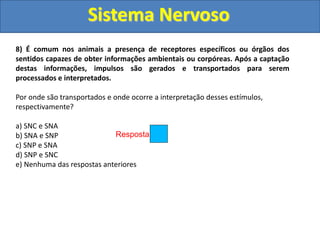 Sistema Nervoso
Resposta: d
8) É comum nos animais a presença de receptores específicos ou órgãos dos
sentidos capazes de obter informações ambientais ou corpóreas. Após a captação
destas informações, impulsos são gerados e transportados para serem
processados e interpretados.
Por onde são transportados e onde ocorre a interpretação desses estímulos,
respectivamente?
a) SNC e SNA
b) SNA e SNP
c) SNP e SNA
d) SNP e SNC
e) Nenhuma das respostas anteriores
 