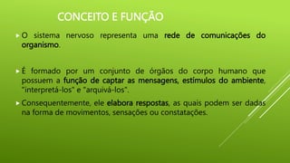 CONCEITO E FUNÇÃO
 O sistema nervoso representa uma rede de comunicações do
organismo.
 É formado por um conjunto de órgãos do corpo humano que
possuem a função de captar as mensagens, estímulos do ambiente,
"interpretá-los" e "arquivá-los".
 Consequentemente, ele elabora respostas, as quais podem ser dadas
na forma de movimentos, sensações ou constatações.
 