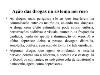Ação das drogas no sistema nervoso
• As drogas mais perigosas são as que interferem na
comunicação entre os neurônios, atuando nas sinapses.
A droga com efeito estimulante pode causar euforia,
perturbações auditivas e visuais, aumento da frequência
cardíaca, perda de apetite e diminuição do sono. Já o
efeito depressor deixa a pessoa devagar, distraída,
sonolenta, confusa, sensação de tontura e fala enrolada.
• Algumas drogas que agem estimulando o sistema
nervoso central são a nicotina, a cocaína e o ecstasy. Já
o álcool, os calmantes, os solventes(cola de sapateiro) e
a maconha agem como depressoras.
 