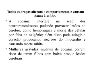 Todas as drogas alteram o comportamento e causam
danos à saúde.
• A cocaína interfere na ação dos
neurotransmissores podendo provocar lesões no
cérebro, como hemorragias e morte das células
por falta de oxigênio; além disso pode atingir o
coração provocando necrose do miocárdio e
causando morte súbita.
• Mulheres grávidas usuárias de cocaína correm
risco de terem filhos com baixo peso e lesões
cerebrais.
 