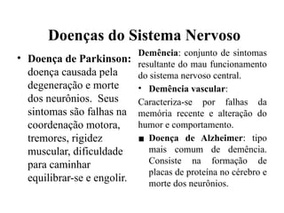 Doenças do Sistema Nervoso
• Doença de Parkinson:
doença causada pela
degeneração e morte
dos neurônios. Seus
sintomas são falhas na
coordenação motora,
tremores, rigidez
muscular, dificuldade
para caminhar
equilibrar-se e engolir.
Demência: conjunto de sintomas
resultante do mau funcionamento
do sistema nervoso central.
• Demência vascular:
Caracteriza-se por falhas da
memória recente e alteração do
humor e comportamento.
▪ Doença de Alzheimer: tipo
mais comum de demência.
Consiste na formação de
placas de proteína no cérebro e
morte dos neurônios.
 