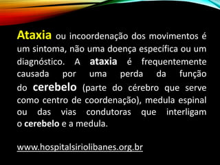 Ataxia ou incoordenação dos movimentos é
um sintoma, não uma doença específica ou um
diagnóstico. A ataxia é frequentemente
causada por uma perda da função
do cerebelo (parte do cérebro que serve
como centro de coordenação), medula espinal
ou das vias condutoras que interligam
o cerebelo e a medula.
www.hospitalsiriolibanes.org.br
 
