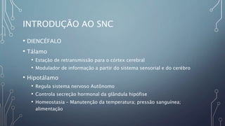 INTRODUÇÃO AO SNC
• DIENCÉFALO
• Tálamo
• Estação de retransmissão para o córtex cerebral
• Modulador de informação a partir do sistema sensorial e do cerébro
• Hipotálamo
• Regula sistema nervoso Autônomo
• Controla secreção hormonal da glândula hipófise
• Homeostasia – Manutenção da temperatura; pressão sanguínea;
alimentação
 