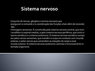Sistema nervoso 
Conjunto de nervos, gânglios e centros nervosos que 
asseguramo comando e a coordenação das funções vitais alémda recessão 
das 
mensagens sensoriais. É constituído pelo sistema nervoso central, que inclu 
i encéfalo e a espinal medula, e pelo sistema nervoso periférico, que inclui si 
stema somático e o sistema autónomo.O sistema nervoso somático compo 
sto pelos nervos sensoriais, que mantêm o corpo em contacto com imundo 
exterior, e pelos nervos que comandam as reacções do corpo a esse 
mundo exterior.O sistema nervoso autónomo controla o funcionamento in 
ternado organismo 
 