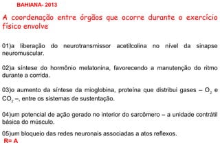 A coordenação entre órgãos que ocorre durante o exercício
físico envolve
01)a liberação do neurotransmissor acetilcolina no nível da sinapse
neuromuscular.
02)a síntese do hormônio melatonina, favorecendo a manutenção do ritmo
durante a corrida.
03)o aumento da síntese da mioglobina, proteína que distribui gases – O2
e
CO2
–, entre os sistemas de sustentação.
04)um potencial de ação gerado no interior do sarcômero – a unidade contrátil
básica do músculo.
05)um bloqueio das redes neuronais associadas a atos reflexos.
R= A
BAHIANA- 2013
 