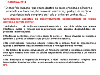 “O encéfalo humano –que reúne dentro da caixa craniana,o cérebro,o
cerebelo e o tronco–é,até prova em contrário,o pedaço de matéria
organizada mais complexa em todo o universo conhecido.....”
BAHIANA- 2014
Considerando aspectos do desenvolvimento contextualizado no tecido
nervoso,é correto afirmar:
1)A dinâmica do tecido nervoso está associada a um ciclo celular que alterna
interfases curtas e mitoses que se prolongam pela pequena disponibilidade de
proteínas microtubulares.
2)Mudanças genômicas envolvendo perda de genes e taxas elevadas de mutações
garantem o padrão de diferenciação peculiar do tecido nervoso.
3)Na embriogênese humana,a nêurula representa o estágio final da organogênese
quando o ectoderma induz os demais folhetos à formação do tubo nervoso.
4) Os bilhões de células nervosas,em um fenômeno normal e integração, apresentam
uma ação massiva com todas as células respondendo simultaneamente a um mesmo
estímulo.
5)Na hierarquia da organização biológica, o nível tecidual manifesta funções que
transcendem àquelas inerentes a cada uma de suas células individualmente.
R=5
 