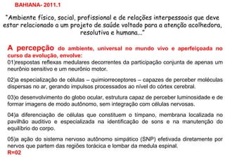 “Ambiente físico, social, profissional e de relações interpessoais que deve
estar relacionado a um projeto de saúde voltado para a atenção acolhedora,
resolutiva e humana...”
BAHIANA- 2011.1
A percepção do ambiente, universal no mundo vivo e aperfeiçoada no
curso da evolução, envolve:
01)respostas reflexas medulares decorrentes da participação conjunta de apenas um
neurônio sensitivo e um neurônio motor.
02)a especialização de células – quimiorreceptores – capazes de perceber moléculas
dispersas no ar, gerando impulsos processados ao nível do córtex cerebral.
03)o desenvolvimento do globo ocular, estrutura capaz de perceber luminosidade e de
formar imagens de modo autônomo, sem integração com células nervosas.
04)a diferenciação de células que constituem o tímpano, membrana localizada no
pavilhão auditivo e especializada na identificação de sons e na manutenção do
equilíbrio do corpo.
05)a ação do sistema nervoso autônomo simpático (SNP) efetivada diretamente por
nervos que partem das regiões torácica e lombar da medula espinal.
R=02
 