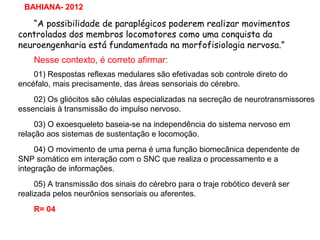 “A possibilidade de paraplégicos poderem realizar movimentos
controlados dos membros locomotores como uma conquista da
neuroengenharia está fundamentada na morfofisiologia nervosa.”
Nesse contexto, é correto afirmar:
01) Respostas reflexas medulares são efetivadas sob controle direto do
encéfalo, mais precisamente, das áreas sensoriais do cérebro.
02) Os gliócitos são células especializadas na secreção de neurotransmissores
essenciais à transmissão do impulso nervoso.
03) O exoesqueleto baseia-se na independência do sistema nervoso em
relação aos sistemas de sustentação e locomoção.
04) O movimento de uma perna é uma função biomecânica dependente de
SNP somático em interação com o SNC que realiza o processamento e a
integração de informações.
05) A transmissão dos sinais do cérebro para o traje robótico deverá ser
realizada pelos neurônios sensoriais ou aferentes.
R= 04
BAHIANA- 2012
 