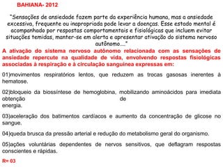 “Sensações de ansiedade fazem parte da experiência humana, mas a ansiedade
excessiva, frequente ou inapropriada pode levar a doenças. Esse estado mental é
acompanhado por respostas comportamentais e fisiológicas que incluem evitar
situações temidas, manter-se em alerta e apresentar ativação do sistema nervoso
autônomo....”
BAHIANA- 2012
A ativação do sistema nervoso autônomo relacionada com as sensações de
ansiedade repercute na qualidade de vida, envolvendo respostas fisiológicas
associadas à respiração e à circulação sanguínea expressas em:
01)movimentos respiratórios lentos, que reduzem as trocas gasosas inerentes à
hematose.
02)bloqueio da biossíntese de hemoglobina, mobilizando aminoácidos para imediata
obtenção de
energia.
03)aceleração dos batimentos cardíacos e aumento da concentração de glicose no
sangue.
04)queda brusca da pressão arterial e redução do metabolismo geral do organismo.
05)ações voluntárias dependentes de nervos sensitivos, que deflagram respostas
conscientes e rápidas.
R= 03
 