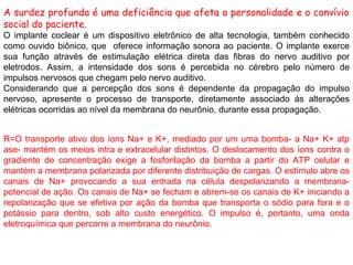 A surdez profunda é uma deficiência que afeta a personalidade e o convívio
social do paciente.
O implante coclear é um dispositivo eletrônico de alta tecnologia, também conhecido
como ouvido biônico, que oferece informação sonora ao paciente. O implante exerce
sua função através de estimulação elétrica direta das fibras do nervo auditivo por
eletrodos. Assim, a intensidade dos sons é percebida no cérebro pelo número de
impulsos nervosos que chegam pelo nervo auditivo.
Considerando que a percepção dos sons é dependente da propagação do impulso
nervoso, apresente o processo de transporte, diretamente associado ás alterações
elétricas ocorridas ao nível da membrana do neurônio, durante essa propagação.
R=O transporte ativo dos íons Na+ e K+, mediado por um uma bomba- a Na+ K+ atp
ase- mantém os meios intra e extracelular distintos. O deslocamento dos íons contra o
gradiente de concentração exige a fosforilação da bomba a partir do ATP celular e
mantém a membrana polarizada por diferente distribuição de cargas. O estímulo abre os
canais de Na+ provocando a sua entrada na célula despolarizando a membrana-
potencial de ação. Os canais de Na+ se fecham e abrem-se os canais de K+ iniciando a
repolarização que se efetiva por ação da bomba que transporta o sódio para fora e o
potássio para dentro, sob alto custo energético. O impulso é, portanto, uma onda
eletroquímica que percorre a membrana do neurônio.
 