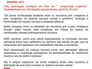 Uma abordagem biológica da área de “ computação cognitiva”,
fundamentada nas informações apresentadas, permite afirmar:
1)A quase continuidade existente entre os neurônios pré- sinápticos e
pós- sinápticos, no sistema nervoso central e periférico, restringe a
transmissão do impulso nervoso a sinapses elétricas.
02)As sinapses entre os dendritos de neurônios pré e pós- sinápticos
formam redes neurais mais complexas em virtude da riqueza de
ramificações desses prolongamentos nervosos.
03)O neurônio, como uma célula especializada na condução nervosa,
apresenta baixa taxa metabólica ao contrario das células da glia, que se
caracterizar por expressar vias metabólicas intensas e exclusivas.
04)A transmissão do impulso nervoso cursa com alterações elétricas
associadas a mudanças passageiras da permeabilidade da membrana
neural a íons de sódio é potássio.
05) A exígua espessura da fenda sináptica limita cada neurônio á
efetivação de uma única sinapse no sistema nervoso central.
BAHIANA- 2012
 