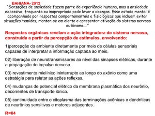 Respostas orgânicas revelam a ação integradora do sistema nervoso,
construída a partir da percepção de estímulos, envolvendo:
1)percepção do ambiente diretamente por meio de células sensoriais
capazes de interpretar a informação captada ao meio.
02) liberação de neurotransmissores ao nível das sinapses elétricas, durante
a propagação do impulso nervoso.
03) revestimento mielínico ininterrupto ao longo do axônio como uma
estratégia para relatar as ações reflexas.
04) mudanças de potencial elétrico da membrana plasmática dos neurônio,
decorrentes de transporte iônico.
05) continuidade entre o citoplasma das terminações axônicas e dendríticas
de neurônios sensitivos e motores adjacentes.
R=04
“Sensações de ansiedade fazem parte da experiência humana, mas a ansiedade
excessiva, frequente ou inapropriada pode levar a doenças. Esse estado mental é
acompanhado por respostas comportamentais e fisiológicas que incluem evitar
situações temidas, manter-se em alerta e apresentar ativação do sistema nervoso
autônomo....”
BAHIANA- 2012
 