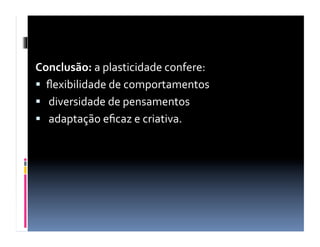 Conclusão:	
  a	
  plasticidade	
  confere:	
  
  ﬂexibilidade	
  de	
  comportamentos	
  
  	
  diversidade	
  de	
  pensamentos	
  
  	
  adaptação	
  eﬁcaz	
  e	
  criativa.	
  
 