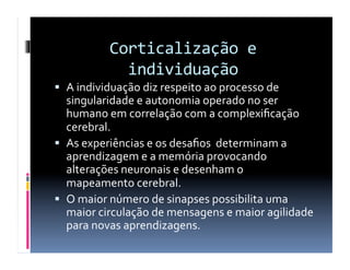 Corticalização	
  e	
  
individuação	
  
  A	
  individuação	
  diz	
  respeito	
  ao	
  processo	
  de	
  
singularidade	
  e	
  autonomia	
  operado	
  no	
  ser	
  
humano	
  em	
  correlação	
  com	
  a	
  complexiﬁcação	
  
cerebral.	
  
  As	
  experiências	
  e	
  os	
  desaﬁos	
  	
  determinam	
  a	
  
aprendizagem	
  e	
  a	
  memória	
  provocando	
  
alterações	
  neuronais	
  e	
  desenham	
  o	
  
mapeamento	
  cerebral.	
  
  O	
  maior	
  número	
  de	
  sinapses	
  possibilita	
  uma	
  
maior	
  circulação	
  de	
  mensagens	
  e	
  maior	
  agilidade	
  
para	
  novas	
  aprendizagens.	
  
 