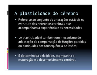 A	
  plasticidade	
  do	
  cérebro	
  
  Refere-­‐se	
  ao	
  conjunto	
  de	
  alterações	
  estáveis	
  na	
  
   estrutura	
  dos	
  neurónios	
  cerebrais	
  que	
  
   acompanham	
  a	
  experiência	
  e	
  as	
  necessidades	
  

  	
  .A	
  plasticidade	
  é	
  também	
  um	
  mecanismo	
  de	
  
   adaptação	
  de	
  compensação	
  de	
  funções	
  perdidas	
  
   ou	
  diminuídas	
  em	
  consequência	
  de	
  lesões.	
  

  É	
  determinada	
  pela	
  idade,	
  acompanha	
  a	
  
   maturação	
  e	
  o	
  desenvolvimento	
  cerebral.	
  	
  
 