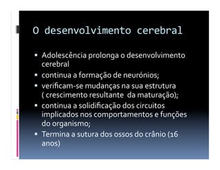 O	
  desenvolvimento	
  cerebral	
  

  Adolescência	
  prolonga	
  o	
  desenvolvimento	
  
     cerebral	
  	
  	
  	
  	
  
    continua	
  a	
  formação	
  de	
  neurónios;	
  	
  	
  	
  	
  	
  	
  	
  	
  	
  	
  	
  	
  	
  	
  	
  	
  	
  	
  	
  	
  	
  	
  	
  	
  	
  	
  	
  	
  	
  	
  	
  	
  	
  	
  	
  	
  
    veriﬁcam-­‐se	
  mudanças	
  na	
  sua	
  estrutura	
  
     (	
  crescimento	
  resultante	
  	
  da	
  maturação);	
  
    continua	
  a	
  solidiﬁcação	
  dos	
  circuitos	
  
     implicados	
  nos	
  comportamentos	
  e	
  funções	
  
     do	
  organismo;	
  
    Termina	
  a	
  sutura	
  dos	
  ossos	
  do	
  crânio	
  (16	
  
     anos)	
  	
  	
  	
  	
  	
  	
  	
  	
  	
  	
  	
  	
  	
  	
  	
  	
  	
  	
  	
  	
  	
  	
  	
  	
  	
  	
  	
  	
  	
  	
  	
  	
  	
  	
  	
  	
  	
  	
  	
  	
  	
  	
  	
  	
  	
  	
  	
  	
  	
  	
  	
  	
  	
  	
  	
  	
  	
  	
  	
  	
  	
  	
  	
  	
  	
  	
  	
  	
  	
  	
  	
  	
  	
  	
  	
  	
  	
  	
  	
  	
  	
  	
  	
  	
  	
  	
  	
  	
  	
  	
  	
  	
  	
  	
  	
  	
  
 