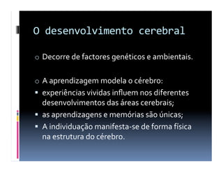 O	
  desenvolvimento	
  cerebral	
  

o  Decorre	
  de	
  factores	
  genéticos	
  e	
  ambientais.	
  


o  A	
  aprendizagem	
  modela	
  o	
  cérebro:	
  
  experiências	
  vividas	
  inﬂuem	
  nos	
  diferentes	
  
   desenvolvimentos	
  das	
  áreas	
  cerebrais;	
  
  as	
  aprendizagens	
  e	
  memórias	
  são	
  únicas;	
  
  A	
  individuação	
  manifesta-­‐se	
  de	
  forma	
  física	
  
   na	
  estrutura	
  do	
  cérebro.	
  
 