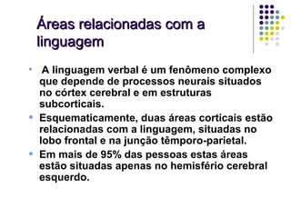Áreas relacionadas com a
    linguagem
• A linguagem verbal é um fenômeno complexo
    que depende de processos neurais situados
    no córtex cerebral e em estruturas
    subcorticais.
•   Esquematicamente, duas áreas corticais estão
    relacionadas com a linguagem, situadas no
    lobo frontal e na junção têmporo-parietal.
•   Em mais de 95% das pessoas estas áreas
    estão situadas apenas no hemisfério cerebral
    esquerdo.
 