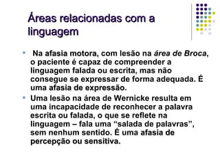 Áreas relacionadas com a
    linguagem
•    Na afasia motora, com lesão na área de Broca,
    o paciente é capaz de compreender a
    linguagem falada ou escrita, mas não
    consegue se expressar de forma adequada. É
    uma afasia de expressão.
                   expressão
•   Uma lesão na área de Wernicke resulta em
    uma incapacidade de reconhecer a palavra
    escrita ou falada, o que se reflete na
    linguagem – fala uma “salada de palavras”,
    sem nenhum sentido. É uma afasia de
    percepção ou sensitiva.
 