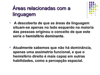 Áreas relacionadas com a
    linguagem
•   A descoberta de que as áreas da linguagem
    situam-se apenas no lado esquerdo na maioria
    das pessoas originou o conceito de que este
    seria o hemisfério dominante.
                       dominante


•   Atualmente sabemos que não há dominância,
    apenas uma assimetria funcional, e que o
    hemisfério direito é mais capaz em outras
    habilidades, como a percepção espacial.
 