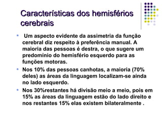Características dos hemisférios
    cerebrais
•    Um aspecto evidente da assimetria da função
    cerebral diz respeito à preferência manual. A
    maioria das pessoas é destra, o que sugere um
    predomínio do hemisfério esquerdo para as
    funções motoras.
•   Nos 10% das pessoas canhotas, a maioria (70%
    deles) as áreas da linguagem localizam-se ainda
    no lado esquerdo.
•   Nos 30%restantes há divisão meio a meio, pois em
    15% as áreas da linguagem estão do lado direito e
    nos restantes 15% elas existem bilateralmente .
 