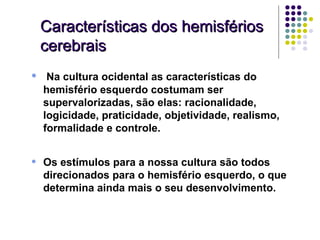 Características dos hemisférios
    cerebrais
•    Na cultura ocidental as características do
    hemisfério esquerdo costumam ser
    supervalorizadas, são elas: racionalidade,
    logicidade, praticidade, objetividade, realismo,
    formalidade e controle.


•   Os estímulos para a nossa cultura são todos
    direcionados para o hemisfério esquerdo, o que
    determina ainda mais o seu desenvolvimento.
 