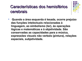 Características dos hemisférios
    cerebrais
•    Quando a área esquerda é lesada, ocorre prejuízo
    das funções intelectuais relacionadas à
    linguagem, ao simbolismo (ler), às operações
    lógicas e matemáticas e à objetividade. São
    conservadas as capacidades para a música,
    expressões visuais não verbais (pintura), relações
    espaciais, subjetividade.
 