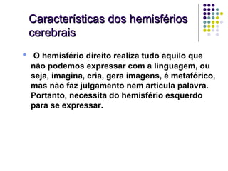 Características dos hemisférios
    cerebrais

•    O hemisfério direito realiza tudo aquilo que
    não podemos expressar com a linguagem, ou
    seja, imagina, cria, gera imagens, é metafórico,
    mas não faz julgamento nem articula palavra.
    Portanto, necessita do hemisfério esquerdo
    para se expressar.
 